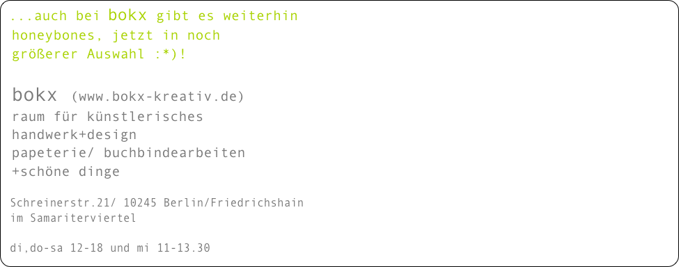 ...auch bei bokx gibt es weiterhin  
 honeybones, jetzt in noch
 größerer Auswahl :*)!

 bokx (www.bokx-kreativ.de)
 raum für künstlerisches 
 handwerk+design
 papeterie/ buchbindearbeiten 
 +schöne dinge

 Schreinerstr.21/ 10245 Berlin/Friedrichshain
 im Samariterviertel

 di,do-sa 12-18 und mi 11-13.30

 